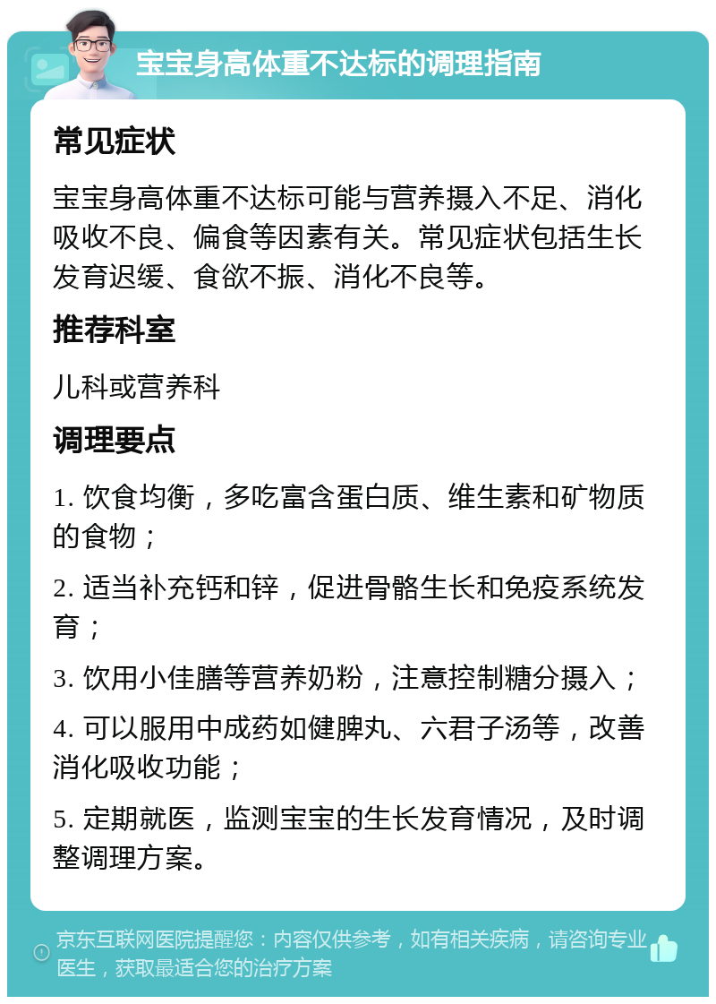 宝宝身高体重不达标的调理指南 常见症状 宝宝身高体重不达标可能与营养摄入不足、消化吸收不良、偏食等因素有关。常见症状包括生长发育迟缓、食欲不振、消化不良等。 推荐科室 儿科或营养科 调理要点 1. 饮食均衡，多吃富含蛋白质、维生素和矿物质的食物； 2. 适当补充钙和锌，促进骨骼生长和免疫系统发育； 3. 饮用小佳膳等营养奶粉，注意控制糖分摄入； 4. 可以服用中成药如健脾丸、六君子汤等，改善消化吸收功能； 5. 定期就医，监测宝宝的生长发育情况，及时调整调理方案。