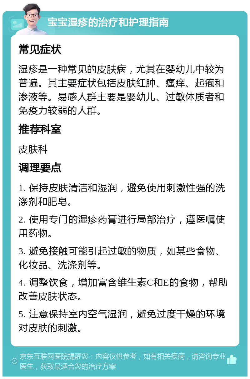 宝宝湿疹的治疗和护理指南 常见症状 湿疹是一种常见的皮肤病，尤其在婴幼儿中较为普遍。其主要症状包括皮肤红肿、瘙痒、起疱和渗液等。易感人群主要是婴幼儿、过敏体质者和免疫力较弱的人群。 推荐科室 皮肤科 调理要点 1. 保持皮肤清洁和湿润，避免使用刺激性强的洗涤剂和肥皂。 2. 使用专门的湿疹药膏进行局部治疗，遵医嘱使用药物。 3. 避免接触可能引起过敏的物质，如某些食物、化妆品、洗涤剂等。 4. 调整饮食，增加富含维生素C和E的食物，帮助改善皮肤状态。 5. 注意保持室内空气湿润，避免过度干燥的环境对皮肤的刺激。