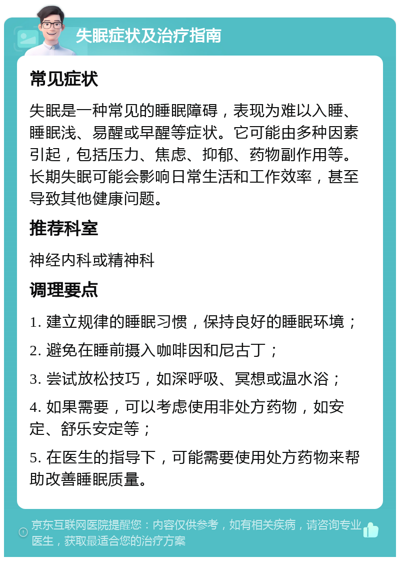 失眠症状及治疗指南 常见症状 失眠是一种常见的睡眠障碍，表现为难以入睡、睡眠浅、易醒或早醒等症状。它可能由多种因素引起，包括压力、焦虑、抑郁、药物副作用等。长期失眠可能会影响日常生活和工作效率，甚至导致其他健康问题。 推荐科室 神经内科或精神科 调理要点 1. 建立规律的睡眠习惯，保持良好的睡眠环境； 2. 避免在睡前摄入咖啡因和尼古丁； 3. 尝试放松技巧，如深呼吸、冥想或温水浴； 4. 如果需要，可以考虑使用非处方药物，如安定、舒乐安定等； 5. 在医生的指导下，可能需要使用处方药物来帮助改善睡眠质量。