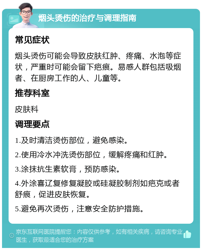 烟头烫伤的治疗与调理指南 常见症状 烟头烫伤可能会导致皮肤红肿、疼痛、水泡等症状，严重时可能会留下疤痕。易感人群包括吸烟者、在厨房工作的人、儿童等。 推荐科室 皮肤科 调理要点 1.及时清洁烫伤部位，避免感染。 2.使用冷水冲洗烫伤部位，缓解疼痛和红肿。 3.涂抹抗生素软膏，预防感染。 4.外涂喜辽复修复凝胶或硅凝胶制剂如疤克或者舒痕，促进皮肤恢复。 5.避免再次烫伤，注意安全防护措施。