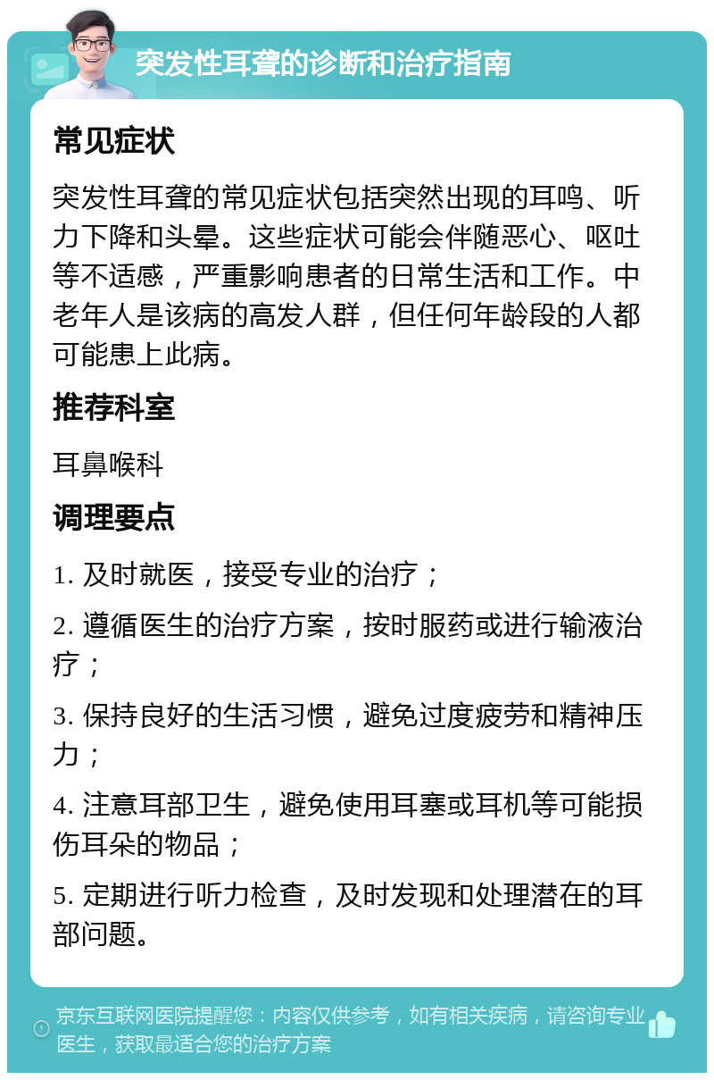 突发性耳聋的诊断和治疗指南 常见症状 突发性耳聋的常见症状包括突然出现的耳鸣、听力下降和头晕。这些症状可能会伴随恶心、呕吐等不适感，严重影响患者的日常生活和工作。中老年人是该病的高发人群，但任何年龄段的人都可能患上此病。 推荐科室 耳鼻喉科 调理要点 1. 及时就医，接受专业的治疗； 2. 遵循医生的治疗方案，按时服药或进行输液治疗； 3. 保持良好的生活习惯，避免过度疲劳和精神压力； 4. 注意耳部卫生，避免使用耳塞或耳机等可能损伤耳朵的物品； 5. 定期进行听力检查，及时发现和处理潜在的耳部问题。