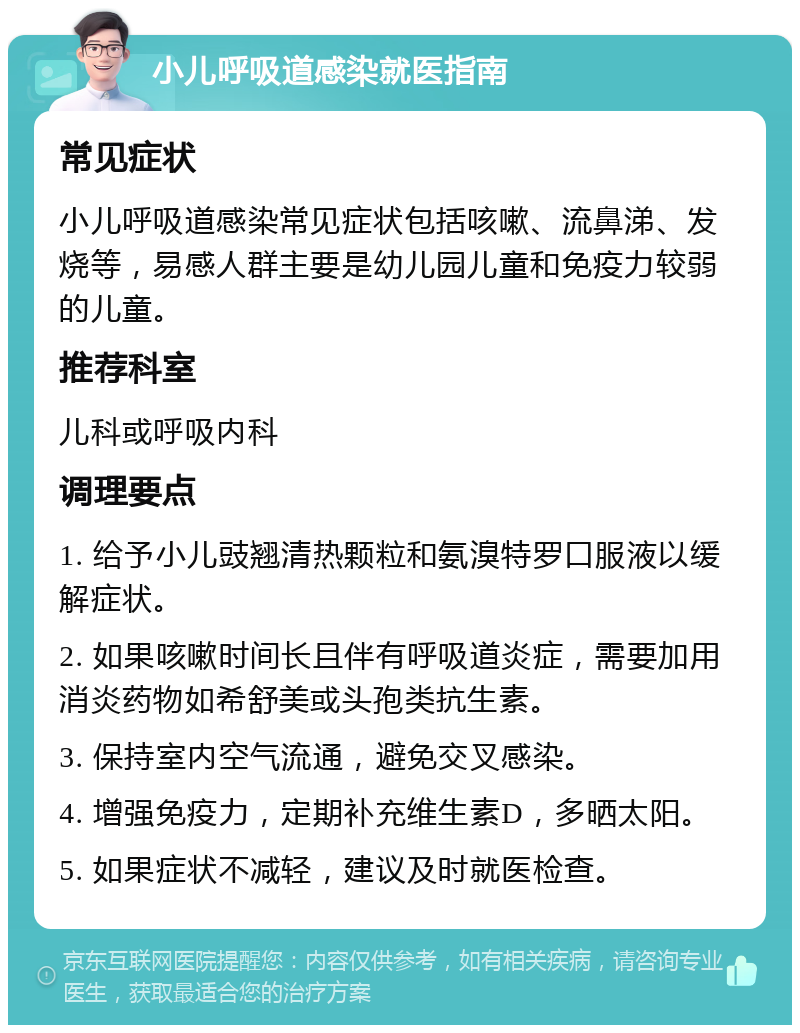 小儿呼吸道感染就医指南 常见症状 小儿呼吸道感染常见症状包括咳嗽、流鼻涕、发烧等，易感人群主要是幼儿园儿童和免疫力较弱的儿童。 推荐科室 儿科或呼吸内科 调理要点 1. 给予小儿豉翘清热颗粒和氨溴特罗口服液以缓解症状。 2. 如果咳嗽时间长且伴有呼吸道炎症，需要加用消炎药物如希舒美或头孢类抗生素。 3. 保持室内空气流通，避免交叉感染。 4. 增强免疫力，定期补充维生素D，多晒太阳。 5. 如果症状不减轻，建议及时就医检查。