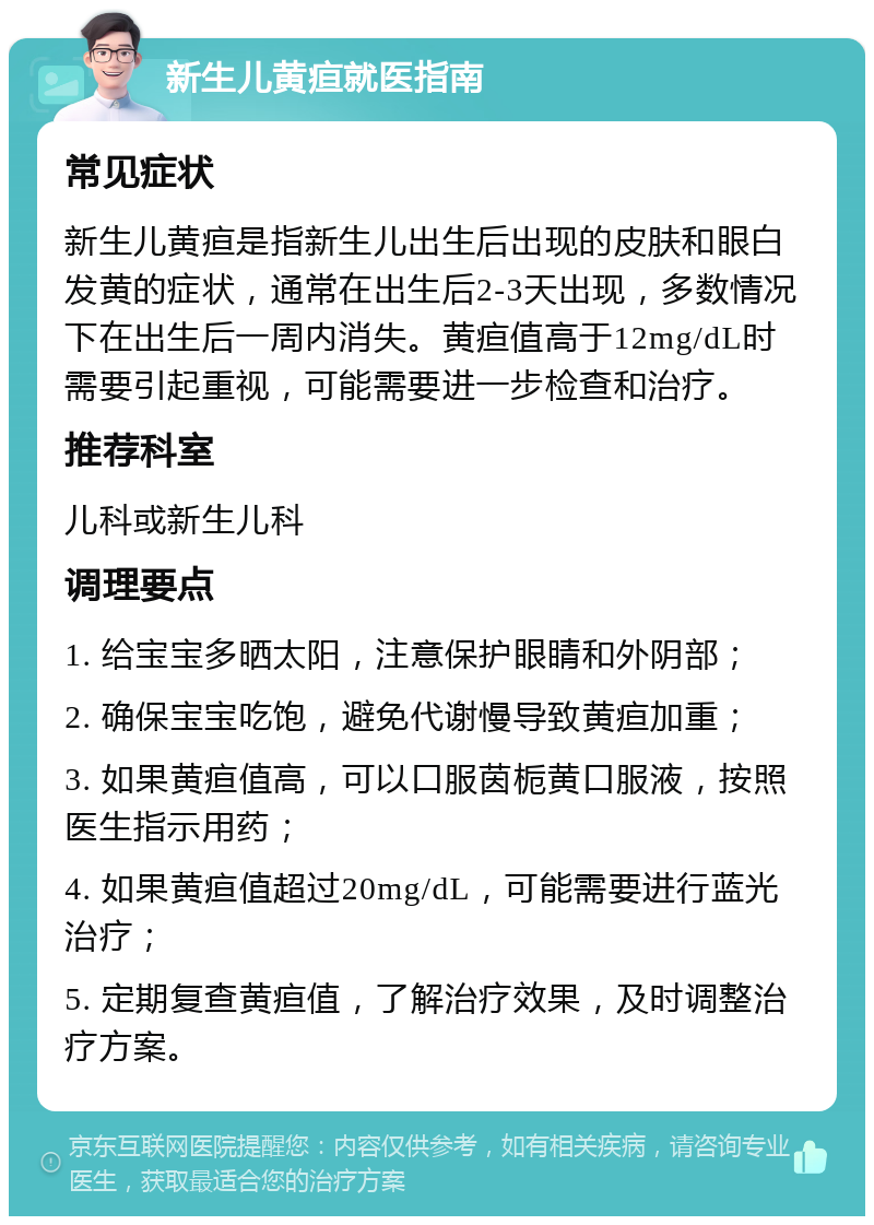 新生儿黄疸就医指南 常见症状 新生儿黄疸是指新生儿出生后出现的皮肤和眼白发黄的症状，通常在出生后2-3天出现，多数情况下在出生后一周内消失。黄疸值高于12mg/dL时需要引起重视，可能需要进一步检查和治疗。 推荐科室 儿科或新生儿科 调理要点 1. 给宝宝多晒太阳，注意保护眼睛和外阴部； 2. 确保宝宝吃饱，避免代谢慢导致黄疸加重； 3. 如果黄疸值高，可以口服茵栀黄口服液，按照医生指示用药； 4. 如果黄疸值超过20mg/dL，可能需要进行蓝光治疗； 5. 定期复查黄疸值，了解治疗效果，及时调整治疗方案。