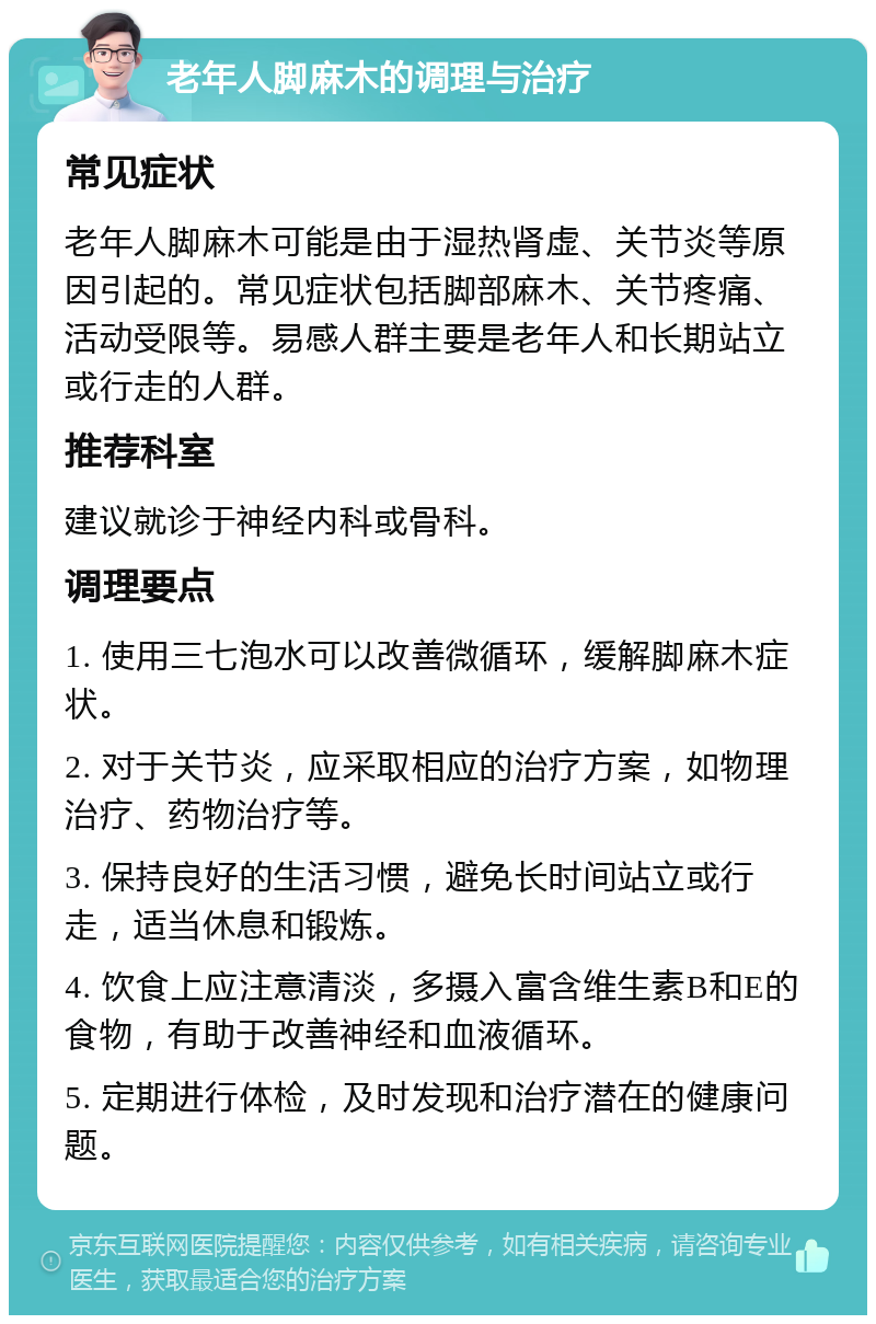 老年人脚麻木的调理与治疗 常见症状 老年人脚麻木可能是由于湿热肾虚、关节炎等原因引起的。常见症状包括脚部麻木、关节疼痛、活动受限等。易感人群主要是老年人和长期站立或行走的人群。 推荐科室 建议就诊于神经内科或骨科。 调理要点 1. 使用三七泡水可以改善微循环，缓解脚麻木症状。 2. 对于关节炎，应采取相应的治疗方案，如物理治疗、药物治疗等。 3. 保持良好的生活习惯，避免长时间站立或行走，适当休息和锻炼。 4. 饮食上应注意清淡，多摄入富含维生素B和E的食物，有助于改善神经和血液循环。 5. 定期进行体检，及时发现和治疗潜在的健康问题。