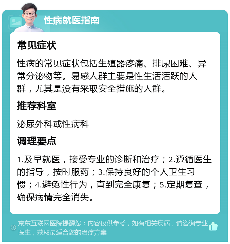 性病就医指南 常见症状 性病的常见症状包括生殖器疼痛、排尿困难、异常分泌物等。易感人群主要是性生活活跃的人群，尤其是没有采取安全措施的人群。 推荐科室 泌尿外科或性病科 调理要点 1.及早就医，接受专业的诊断和治疗；2.遵循医生的指导，按时服药；3.保持良好的个人卫生习惯；4.避免性行为，直到完全康复；5.定期复查，确保病情完全消失。