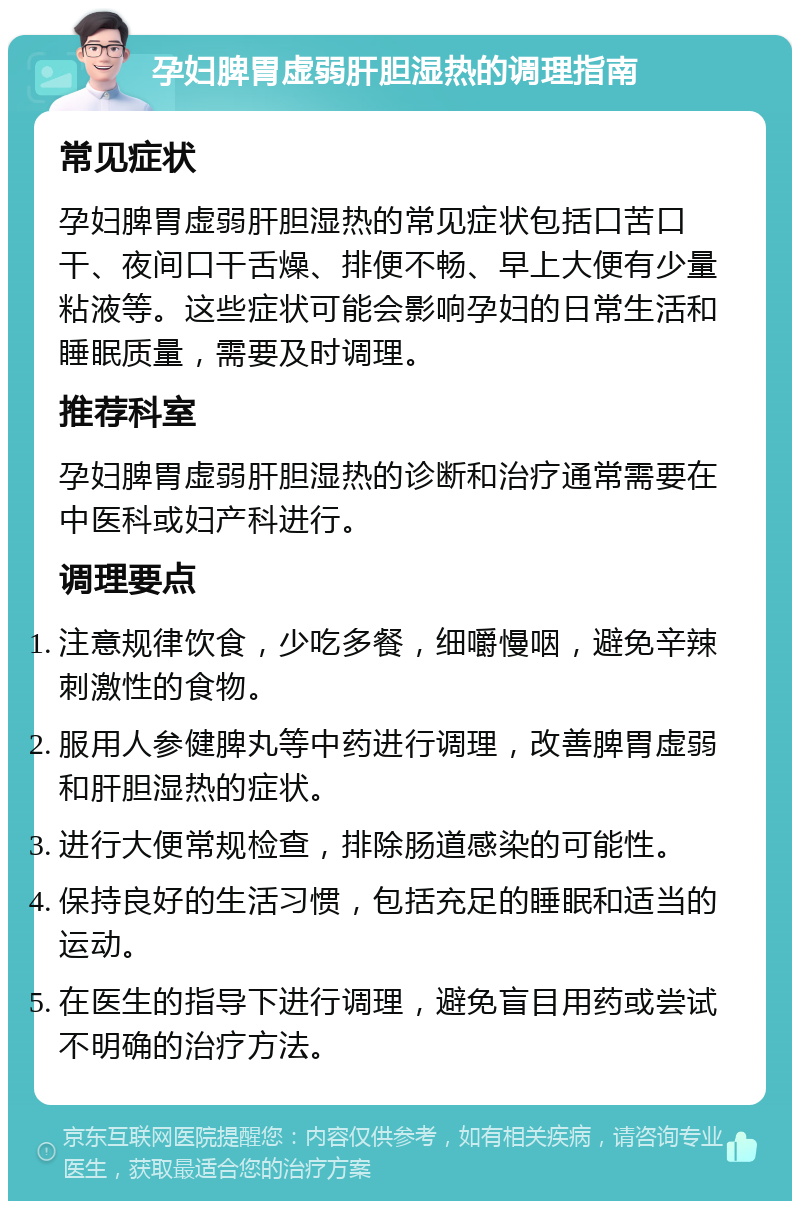 孕妇脾胃虚弱肝胆湿热的调理指南 常见症状 孕妇脾胃虚弱肝胆湿热的常见症状包括口苦口干、夜间口干舌燥、排便不畅、早上大便有少量粘液等。这些症状可能会影响孕妇的日常生活和睡眠质量，需要及时调理。 推荐科室 孕妇脾胃虚弱肝胆湿热的诊断和治疗通常需要在中医科或妇产科进行。 调理要点 注意规律饮食，少吃多餐，细嚼慢咽，避免辛辣刺激性的食物。 服用人参健脾丸等中药进行调理，改善脾胃虚弱和肝胆湿热的症状。 进行大便常规检查，排除肠道感染的可能性。 保持良好的生活习惯，包括充足的睡眠和适当的运动。 在医生的指导下进行调理，避免盲目用药或尝试不明确的治疗方法。