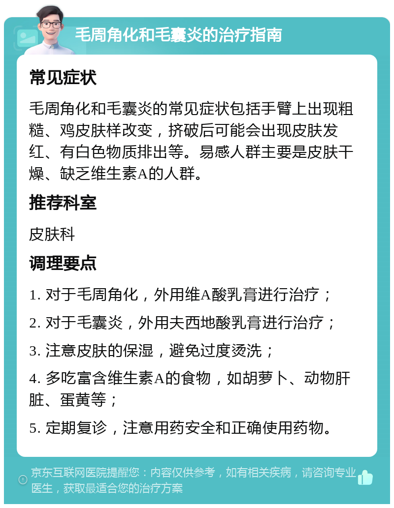 毛周角化和毛囊炎的治疗指南 常见症状 毛周角化和毛囊炎的常见症状包括手臂上出现粗糙、鸡皮肤样改变，挤破后可能会出现皮肤发红、有白色物质排出等。易感人群主要是皮肤干燥、缺乏维生素A的人群。 推荐科室 皮肤科 调理要点 1. 对于毛周角化，外用维A酸乳膏进行治疗； 2. 对于毛囊炎，外用夫西地酸乳膏进行治疗； 3. 注意皮肤的保湿，避免过度烫洗； 4. 多吃富含维生素A的食物，如胡萝卜、动物肝脏、蛋黄等； 5. 定期复诊，注意用药安全和正确使用药物。