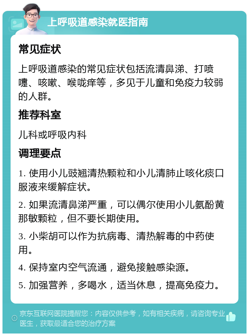 上呼吸道感染就医指南 常见症状 上呼吸道感染的常见症状包括流清鼻涕、打喷嚏、咳嗽、喉咙痒等，多见于儿童和免疫力较弱的人群。 推荐科室 儿科或呼吸内科 调理要点 1. 使用小儿豉翘清热颗粒和小儿清肺止咳化痰口服液来缓解症状。 2. 如果流清鼻涕严重，可以偶尔使用小儿氨酚黄那敏颗粒，但不要长期使用。 3. 小柴胡可以作为抗病毒、清热解毒的中药使用。 4. 保持室内空气流通，避免接触感染源。 5. 加强营养，多喝水，适当休息，提高免疫力。