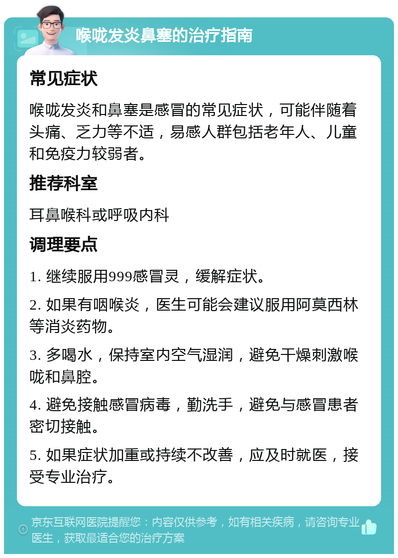 喉咙发炎鼻塞的治疗指南 常见症状 喉咙发炎和鼻塞是感冒的常见症状，可能伴随着头痛、乏力等不适，易感人群包括老年人、儿童和免疫力较弱者。 推荐科室 耳鼻喉科或呼吸内科 调理要点 1. 继续服用999感冒灵，缓解症状。 2. 如果有咽喉炎，医生可能会建议服用阿莫西林等消炎药物。 3. 多喝水，保持室内空气湿润，避免干燥刺激喉咙和鼻腔。 4. 避免接触感冒病毒，勤洗手，避免与感冒患者密切接触。 5. 如果症状加重或持续不改善，应及时就医，接受专业治疗。