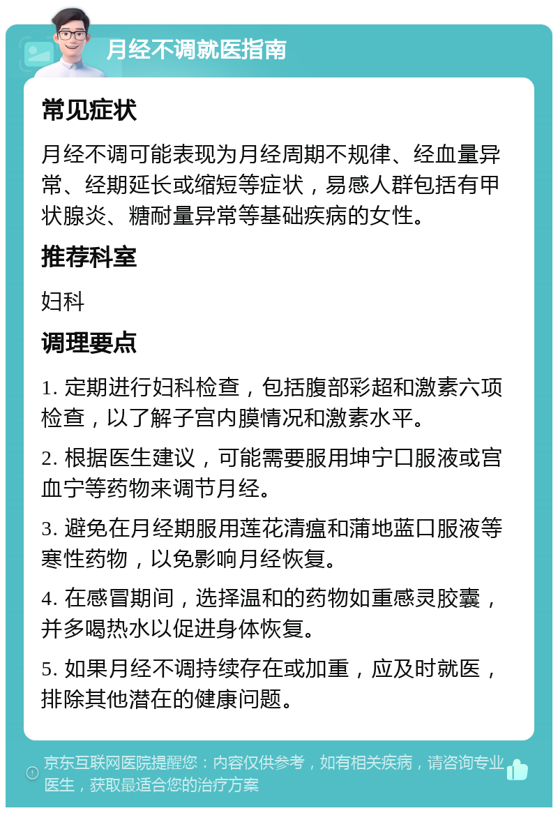 月经不调就医指南 常见症状 月经不调可能表现为月经周期不规律、经血量异常、经期延长或缩短等症状，易感人群包括有甲状腺炎、糖耐量异常等基础疾病的女性。 推荐科室 妇科 调理要点 1. 定期进行妇科检查，包括腹部彩超和激素六项检查，以了解子宫内膜情况和激素水平。 2. 根据医生建议，可能需要服用坤宁口服液或宫血宁等药物来调节月经。 3. 避免在月经期服用莲花清瘟和蒲地蓝口服液等寒性药物，以免影响月经恢复。 4. 在感冒期间，选择温和的药物如重感灵胶囊，并多喝热水以促进身体恢复。 5. 如果月经不调持续存在或加重，应及时就医，排除其他潜在的健康问题。