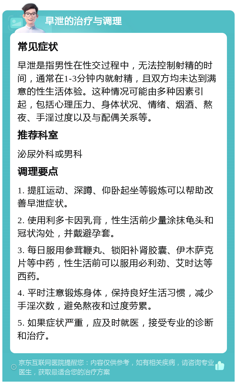 早泄的治疗与调理 常见症状 早泄是指男性在性交过程中，无法控制射精的时间，通常在1-3分钟内就射精，且双方均未达到满意的性生活体验。这种情况可能由多种因素引起，包括心理压力、身体状况、情绪、烟酒、熬夜、手淫过度以及与配偶关系等。 推荐科室 泌尿外科或男科 调理要点 1. 提肛运动、深蹲、仰卧起坐等锻炼可以帮助改善早泄症状。 2. 使用利多卡因乳膏，性生活前少量涂抹龟头和冠状沟处，并戴避孕套。 3. 每日服用参茸鞭丸、锁阳补肾胶囊、伊木萨克片等中药，性生活前可以服用必利劲、艾时达等西药。 4. 平时注意锻炼身体，保持良好生活习惯，减少手淫次数，避免熬夜和过度劳累。 5. 如果症状严重，应及时就医，接受专业的诊断和治疗。