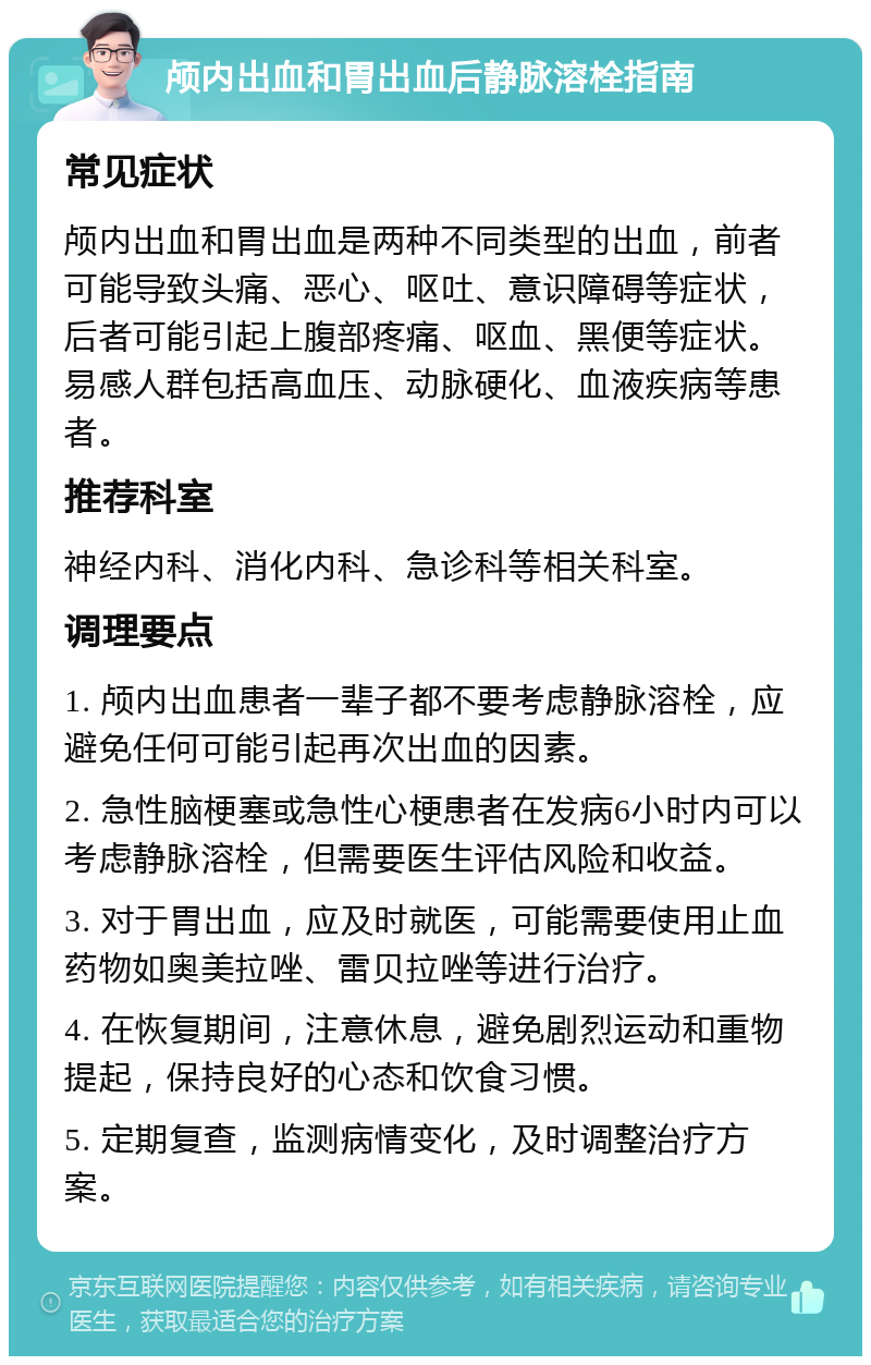 颅内出血和胃出血后静脉溶栓指南 常见症状 颅内出血和胃出血是两种不同类型的出血，前者可能导致头痛、恶心、呕吐、意识障碍等症状，后者可能引起上腹部疼痛、呕血、黑便等症状。易感人群包括高血压、动脉硬化、血液疾病等患者。 推荐科室 神经内科、消化内科、急诊科等相关科室。 调理要点 1. 颅内出血患者一辈子都不要考虑静脉溶栓，应避免任何可能引起再次出血的因素。 2. 急性脑梗塞或急性心梗患者在发病6小时内可以考虑静脉溶栓，但需要医生评估风险和收益。 3. 对于胃出血，应及时就医，可能需要使用止血药物如奥美拉唑、雷贝拉唑等进行治疗。 4. 在恢复期间，注意休息，避免剧烈运动和重物提起，保持良好的心态和饮食习惯。 5. 定期复查，监测病情变化，及时调整治疗方案。