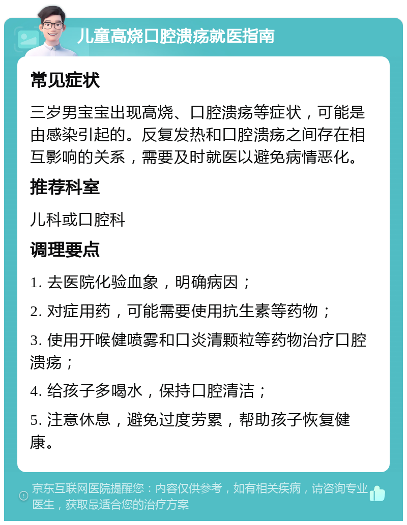 儿童高烧口腔溃疡就医指南 常见症状 三岁男宝宝出现高烧、口腔溃疡等症状，可能是由感染引起的。反复发热和口腔溃疡之间存在相互影响的关系，需要及时就医以避免病情恶化。 推荐科室 儿科或口腔科 调理要点 1. 去医院化验血象，明确病因； 2. 对症用药，可能需要使用抗生素等药物； 3. 使用开喉健喷雾和口炎清颗粒等药物治疗口腔溃疡； 4. 给孩子多喝水，保持口腔清洁； 5. 注意休息，避免过度劳累，帮助孩子恢复健康。