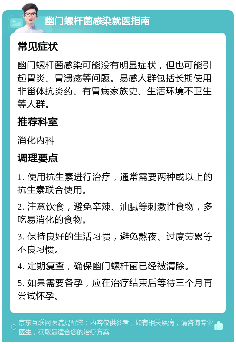 幽门螺杆菌感染就医指南 常见症状 幽门螺杆菌感染可能没有明显症状，但也可能引起胃炎、胃溃疡等问题。易感人群包括长期使用非甾体抗炎药、有胃病家族史、生活环境不卫生等人群。 推荐科室 消化内科 调理要点 1. 使用抗生素进行治疗，通常需要两种或以上的抗生素联合使用。 2. 注意饮食，避免辛辣、油腻等刺激性食物，多吃易消化的食物。 3. 保持良好的生活习惯，避免熬夜、过度劳累等不良习惯。 4. 定期复查，确保幽门螺杆菌已经被清除。 5. 如果需要备孕，应在治疗结束后等待三个月再尝试怀孕。