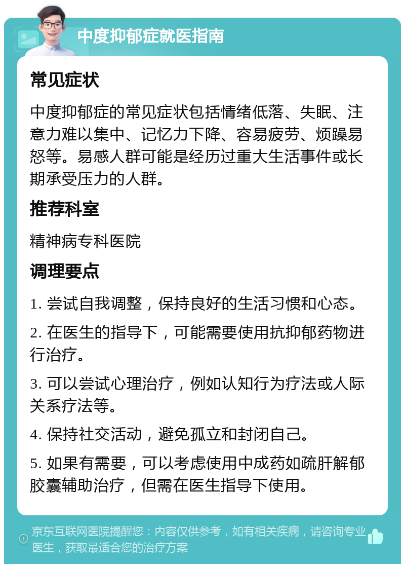 中度抑郁症就医指南 常见症状 中度抑郁症的常见症状包括情绪低落、失眠、注意力难以集中、记忆力下降、容易疲劳、烦躁易怒等。易感人群可能是经历过重大生活事件或长期承受压力的人群。 推荐科室 精神病专科医院 调理要点 1. 尝试自我调整，保持良好的生活习惯和心态。 2. 在医生的指导下，可能需要使用抗抑郁药物进行治疗。 3. 可以尝试心理治疗，例如认知行为疗法或人际关系疗法等。 4. 保持社交活动，避免孤立和封闭自己。 5. 如果有需要，可以考虑使用中成药如疏肝解郁胶囊辅助治疗，但需在医生指导下使用。