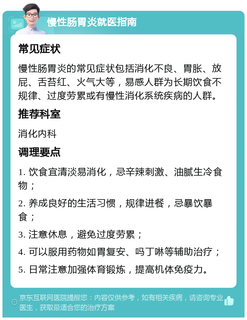 慢性肠胃炎就医指南 常见症状 慢性肠胃炎的常见症状包括消化不良、胃胀、放屁、舌苔红、火气大等，易感人群为长期饮食不规律、过度劳累或有慢性消化系统疾病的人群。 推荐科室 消化内科 调理要点 1. 饮食宜清淡易消化，忌辛辣刺激、油腻生冷食物； 2. 养成良好的生活习惯，规律进餐，忌暴饮暴食； 3. 注意休息，避免过度劳累； 4. 可以服用药物如胃复安、吗丁啉等辅助治疗； 5. 日常注意加强体育锻炼，提高机体免疫力。