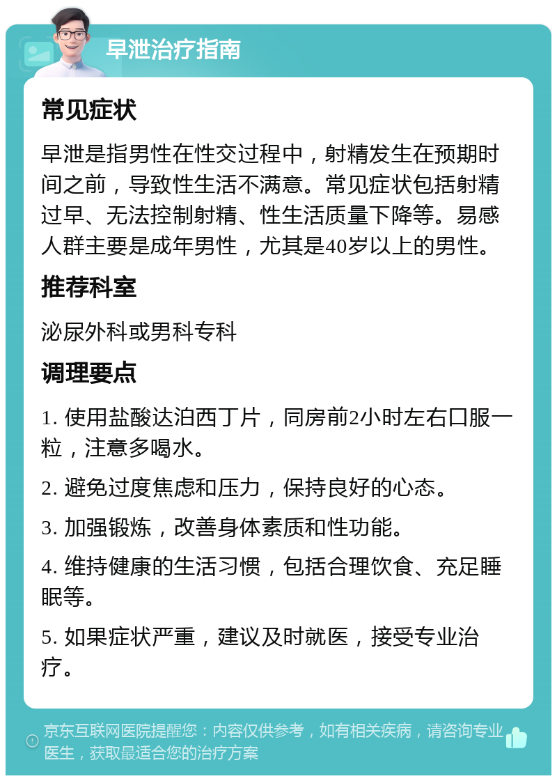 早泄治疗指南 常见症状 早泄是指男性在性交过程中，射精发生在预期时间之前，导致性生活不满意。常见症状包括射精过早、无法控制射精、性生活质量下降等。易感人群主要是成年男性，尤其是40岁以上的男性。 推荐科室 泌尿外科或男科专科 调理要点 1. 使用盐酸达泊西丁片，同房前2小时左右口服一粒，注意多喝水。 2. 避免过度焦虑和压力，保持良好的心态。 3. 加强锻炼，改善身体素质和性功能。 4. 维持健康的生活习惯，包括合理饮食、充足睡眠等。 5. 如果症状严重，建议及时就医，接受专业治疗。