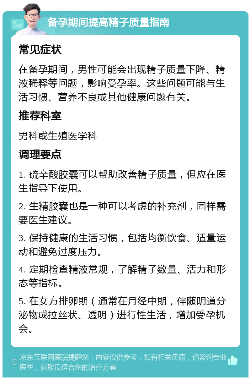 备孕期间提高精子质量指南 常见症状 在备孕期间，男性可能会出现精子质量下降、精液稀释等问题，影响受孕率。这些问题可能与生活习惯、营养不良或其他健康问题有关。 推荐科室 男科或生殖医学科 调理要点 1. 硫辛酸胶囊可以帮助改善精子质量，但应在医生指导下使用。 2. 生精胶囊也是一种可以考虑的补充剂，同样需要医生建议。 3. 保持健康的生活习惯，包括均衡饮食、适量运动和避免过度压力。 4. 定期检查精液常规，了解精子数量、活力和形态等指标。 5. 在女方排卵期（通常在月经中期，伴随阴道分泌物成拉丝状、透明）进行性生活，增加受孕机会。