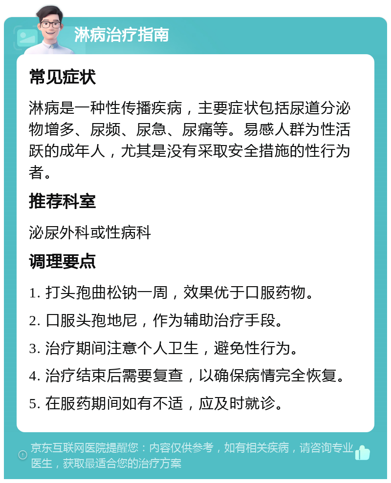 淋病治疗指南 常见症状 淋病是一种性传播疾病，主要症状包括尿道分泌物增多、尿频、尿急、尿痛等。易感人群为性活跃的成年人，尤其是没有采取安全措施的性行为者。 推荐科室 泌尿外科或性病科 调理要点 1. 打头孢曲松钠一周，效果优于口服药物。 2. 口服头孢地尼，作为辅助治疗手段。 3. 治疗期间注意个人卫生，避免性行为。 4. 治疗结束后需要复查，以确保病情完全恢复。 5. 在服药期间如有不适，应及时就诊。