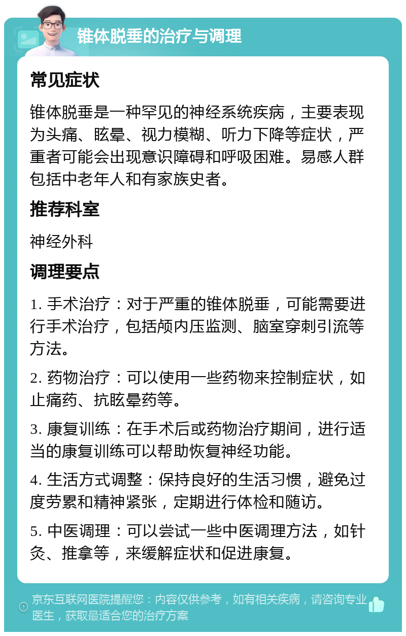 锥体脱垂的治疗与调理 常见症状 锥体脱垂是一种罕见的神经系统疾病，主要表现为头痛、眩晕、视力模糊、听力下降等症状，严重者可能会出现意识障碍和呼吸困难。易感人群包括中老年人和有家族史者。 推荐科室 神经外科 调理要点 1. 手术治疗：对于严重的锥体脱垂，可能需要进行手术治疗，包括颅内压监测、脑室穿刺引流等方法。 2. 药物治疗：可以使用一些药物来控制症状，如止痛药、抗眩晕药等。 3. 康复训练：在手术后或药物治疗期间，进行适当的康复训练可以帮助恢复神经功能。 4. 生活方式调整：保持良好的生活习惯，避免过度劳累和精神紧张，定期进行体检和随访。 5. 中医调理：可以尝试一些中医调理方法，如针灸、推拿等，来缓解症状和促进康复。