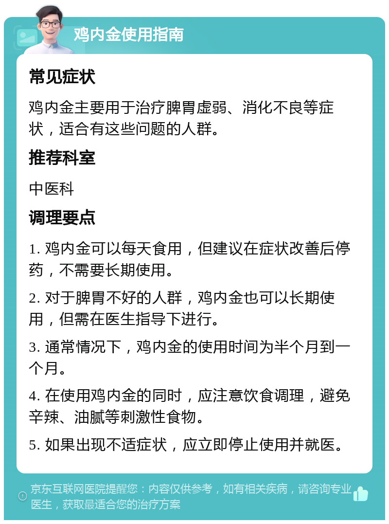 鸡内金使用指南 常见症状 鸡内金主要用于治疗脾胃虚弱、消化不良等症状，适合有这些问题的人群。 推荐科室 中医科 调理要点 1. 鸡内金可以每天食用，但建议在症状改善后停药，不需要长期使用。 2. 对于脾胃不好的人群，鸡内金也可以长期使用，但需在医生指导下进行。 3. 通常情况下，鸡内金的使用时间为半个月到一个月。 4. 在使用鸡内金的同时，应注意饮食调理，避免辛辣、油腻等刺激性食物。 5. 如果出现不适症状，应立即停止使用并就医。