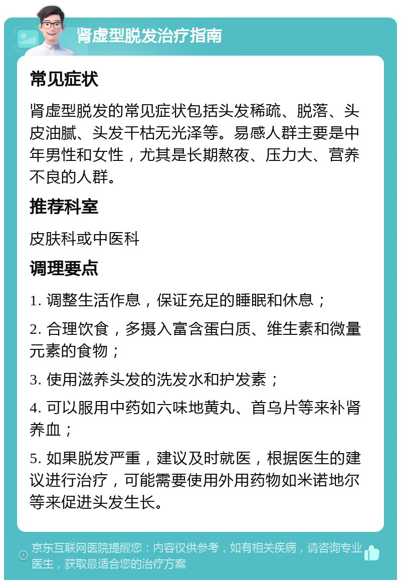 肾虚型脱发治疗指南 常见症状 肾虚型脱发的常见症状包括头发稀疏、脱落、头皮油腻、头发干枯无光泽等。易感人群主要是中年男性和女性，尤其是长期熬夜、压力大、营养不良的人群。 推荐科室 皮肤科或中医科 调理要点 1. 调整生活作息，保证充足的睡眠和休息； 2. 合理饮食，多摄入富含蛋白质、维生素和微量元素的食物； 3. 使用滋养头发的洗发水和护发素； 4. 可以服用中药如六味地黄丸、首乌片等来补肾养血； 5. 如果脱发严重，建议及时就医，根据医生的建议进行治疗，可能需要使用外用药物如米诺地尔等来促进头发生长。