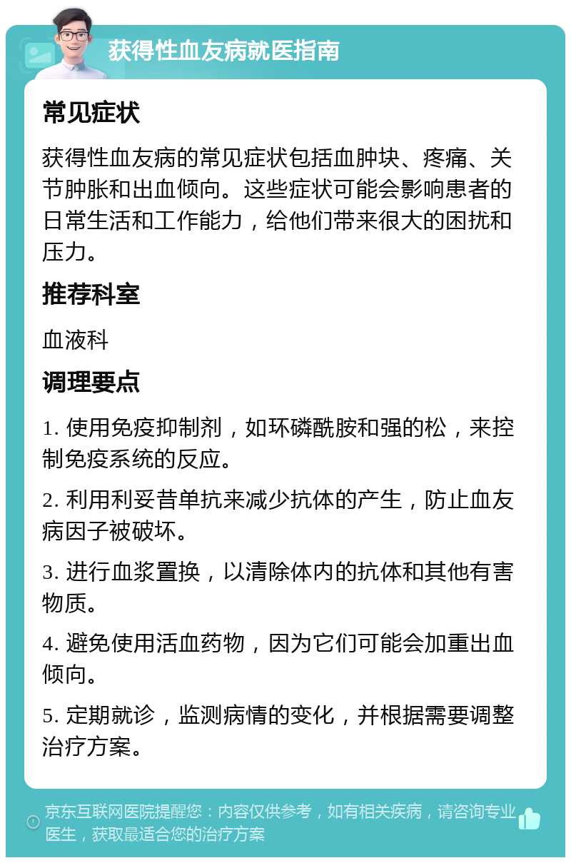 获得性血友病就医指南 常见症状 获得性血友病的常见症状包括血肿块、疼痛、关节肿胀和出血倾向。这些症状可能会影响患者的日常生活和工作能力，给他们带来很大的困扰和压力。 推荐科室 血液科 调理要点 1. 使用免疫抑制剂，如环磷酰胺和强的松，来控制免疫系统的反应。 2. 利用利妥昔单抗来减少抗体的产生，防止血友病因子被破坏。 3. 进行血浆置换，以清除体内的抗体和其他有害物质。 4. 避免使用活血药物，因为它们可能会加重出血倾向。 5. 定期就诊，监测病情的变化，并根据需要调整治疗方案。