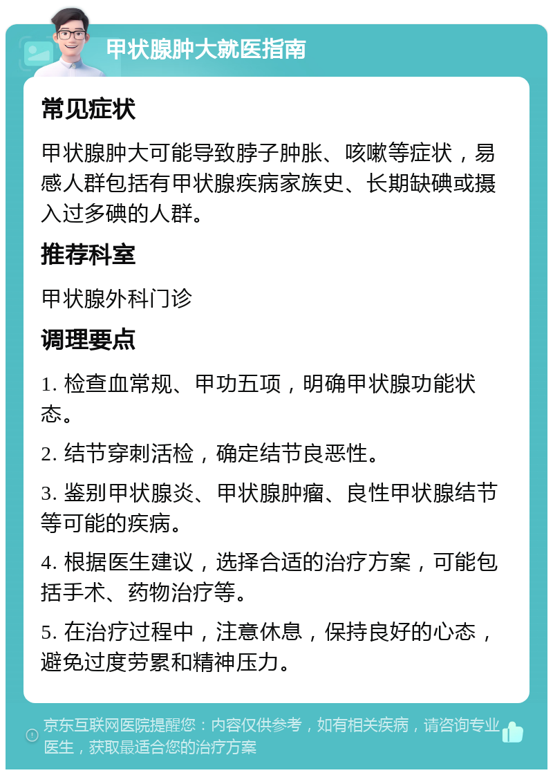 甲状腺肿大就医指南 常见症状 甲状腺肿大可能导致脖子肿胀、咳嗽等症状，易感人群包括有甲状腺疾病家族史、长期缺碘或摄入过多碘的人群。 推荐科室 甲状腺外科门诊 调理要点 1. 检查血常规、甲功五项，明确甲状腺功能状态。 2. 结节穿刺活检，确定结节良恶性。 3. 鉴别甲状腺炎、甲状腺肿瘤、良性甲状腺结节等可能的疾病。 4. 根据医生建议，选择合适的治疗方案，可能包括手术、药物治疗等。 5. 在治疗过程中，注意休息，保持良好的心态，避免过度劳累和精神压力。