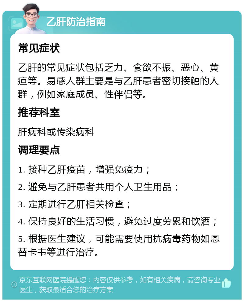 乙肝防治指南 常见症状 乙肝的常见症状包括乏力、食欲不振、恶心、黄疸等。易感人群主要是与乙肝患者密切接触的人群，例如家庭成员、性伴侣等。 推荐科室 肝病科或传染病科 调理要点 1. 接种乙肝疫苗，增强免疫力； 2. 避免与乙肝患者共用个人卫生用品； 3. 定期进行乙肝相关检查； 4. 保持良好的生活习惯，避免过度劳累和饮酒； 5. 根据医生建议，可能需要使用抗病毒药物如恩替卡韦等进行治疗。