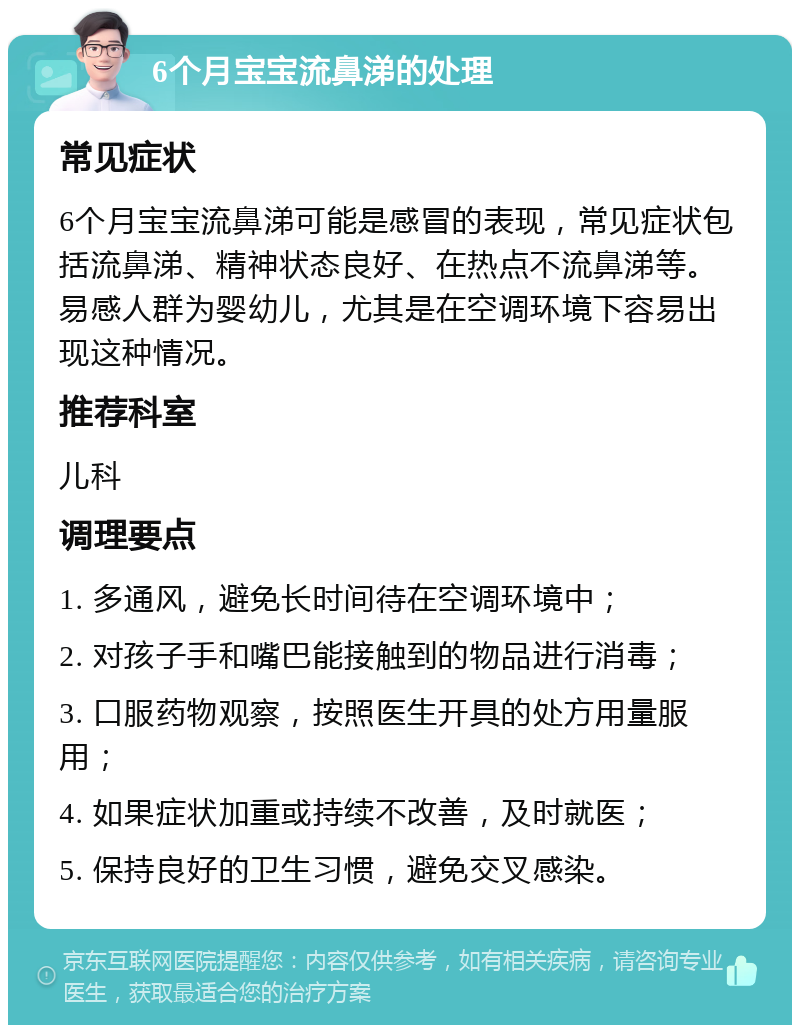 6个月宝宝流鼻涕的处理 常见症状 6个月宝宝流鼻涕可能是感冒的表现，常见症状包括流鼻涕、精神状态良好、在热点不流鼻涕等。易感人群为婴幼儿，尤其是在空调环境下容易出现这种情况。 推荐科室 儿科 调理要点 1. 多通风，避免长时间待在空调环境中； 2. 对孩子手和嘴巴能接触到的物品进行消毒； 3. 口服药物观察，按照医生开具的处方用量服用； 4. 如果症状加重或持续不改善，及时就医； 5. 保持良好的卫生习惯，避免交叉感染。