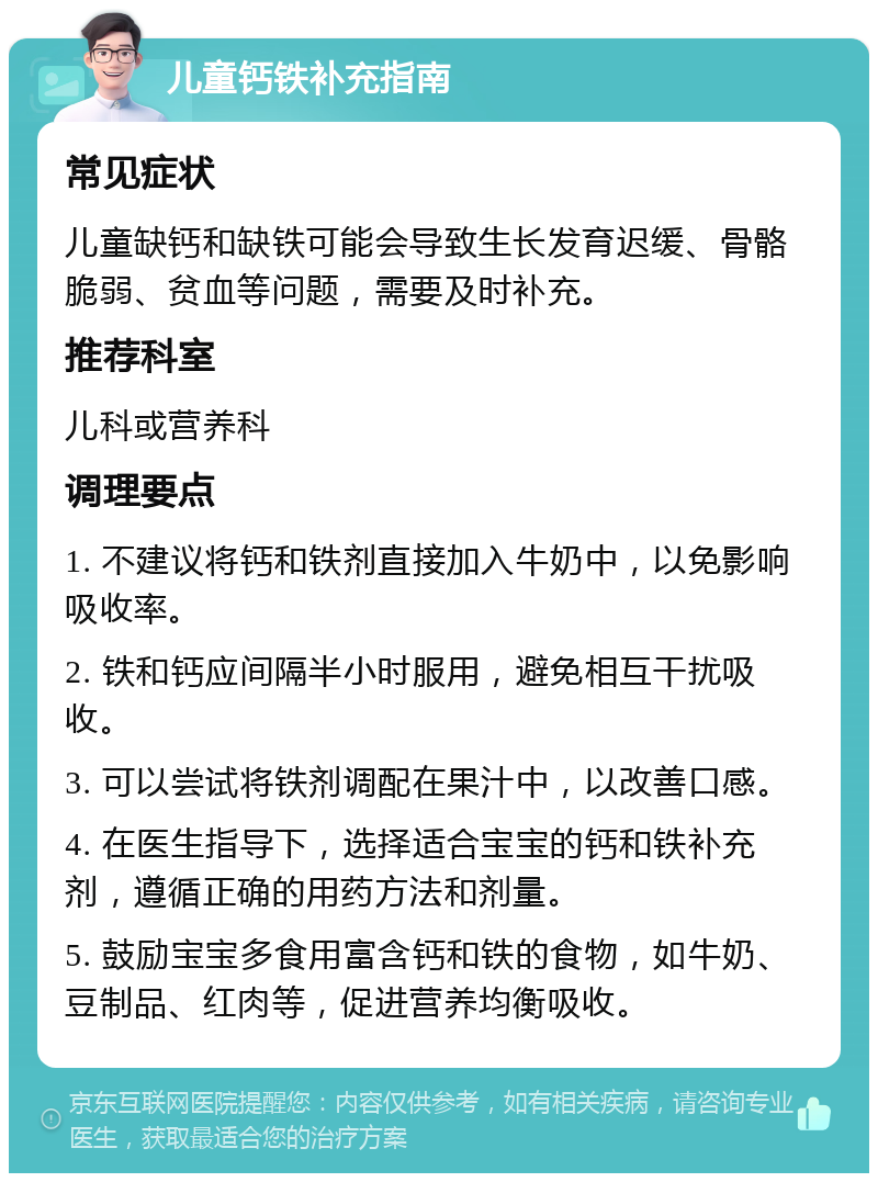 儿童钙铁补充指南 常见症状 儿童缺钙和缺铁可能会导致生长发育迟缓、骨骼脆弱、贫血等问题，需要及时补充。 推荐科室 儿科或营养科 调理要点 1. 不建议将钙和铁剂直接加入牛奶中，以免影响吸收率。 2. 铁和钙应间隔半小时服用，避免相互干扰吸收。 3. 可以尝试将铁剂调配在果汁中，以改善口感。 4. 在医生指导下，选择适合宝宝的钙和铁补充剂，遵循正确的用药方法和剂量。 5. 鼓励宝宝多食用富含钙和铁的食物，如牛奶、豆制品、红肉等，促进营养均衡吸收。