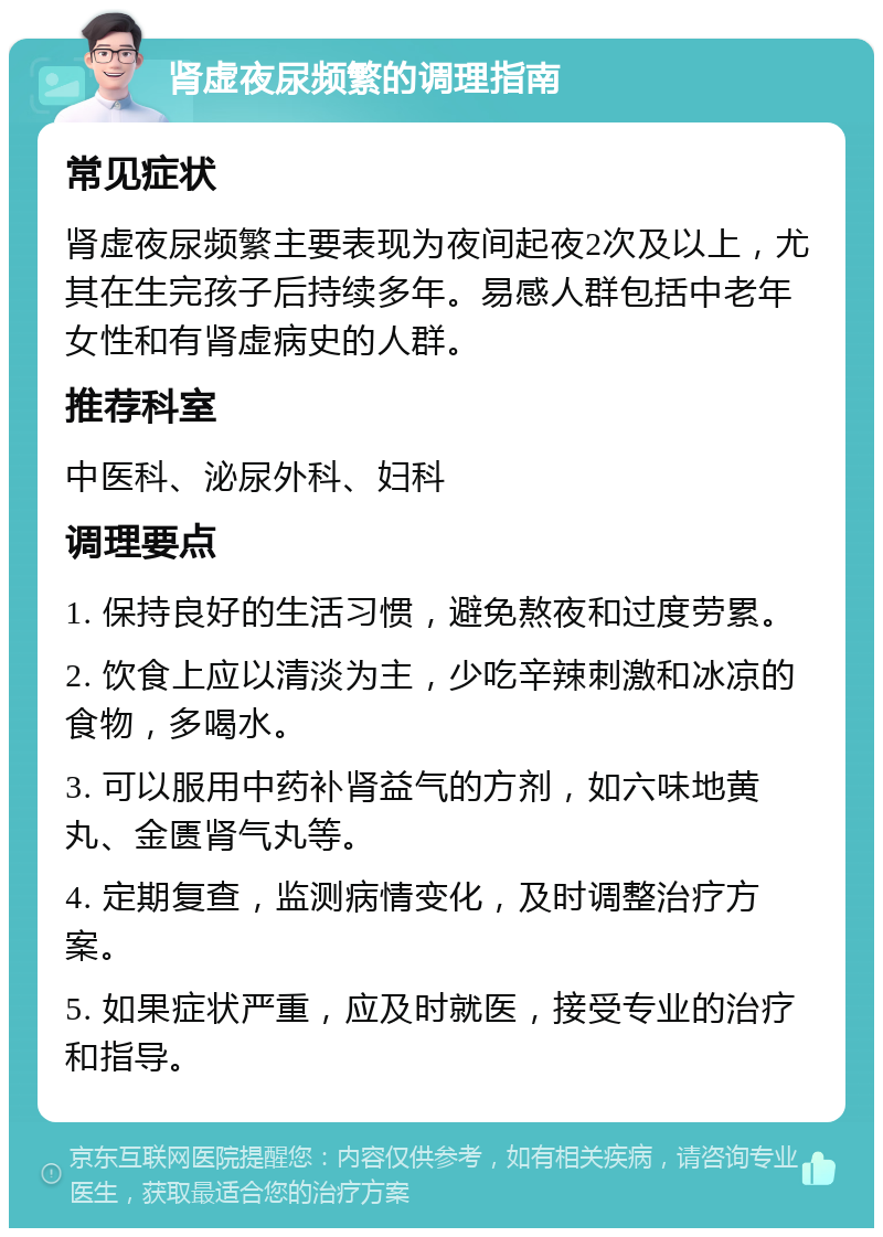 肾虚夜尿频繁的调理指南 常见症状 肾虚夜尿频繁主要表现为夜间起夜2次及以上，尤其在生完孩子后持续多年。易感人群包括中老年女性和有肾虚病史的人群。 推荐科室 中医科、泌尿外科、妇科 调理要点 1. 保持良好的生活习惯，避免熬夜和过度劳累。 2. 饮食上应以清淡为主，少吃辛辣刺激和冰凉的食物，多喝水。 3. 可以服用中药补肾益气的方剂，如六味地黄丸、金匮肾气丸等。 4. 定期复查，监测病情变化，及时调整治疗方案。 5. 如果症状严重，应及时就医，接受专业的治疗和指导。