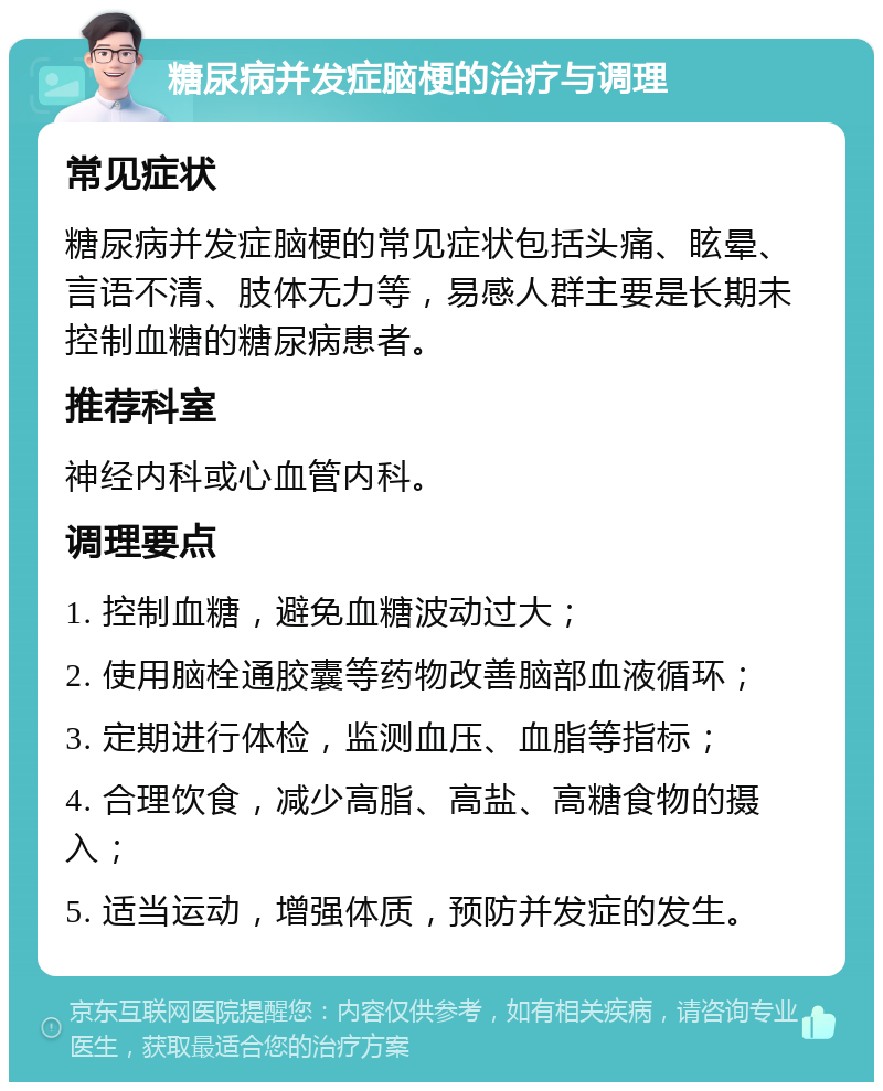 糖尿病并发症脑梗的治疗与调理 常见症状 糖尿病并发症脑梗的常见症状包括头痛、眩晕、言语不清、肢体无力等，易感人群主要是长期未控制血糖的糖尿病患者。 推荐科室 神经内科或心血管内科。 调理要点 1. 控制血糖，避免血糖波动过大； 2. 使用脑栓通胶囊等药物改善脑部血液循环； 3. 定期进行体检，监测血压、血脂等指标； 4. 合理饮食，减少高脂、高盐、高糖食物的摄入； 5. 适当运动，增强体质，预防并发症的发生。