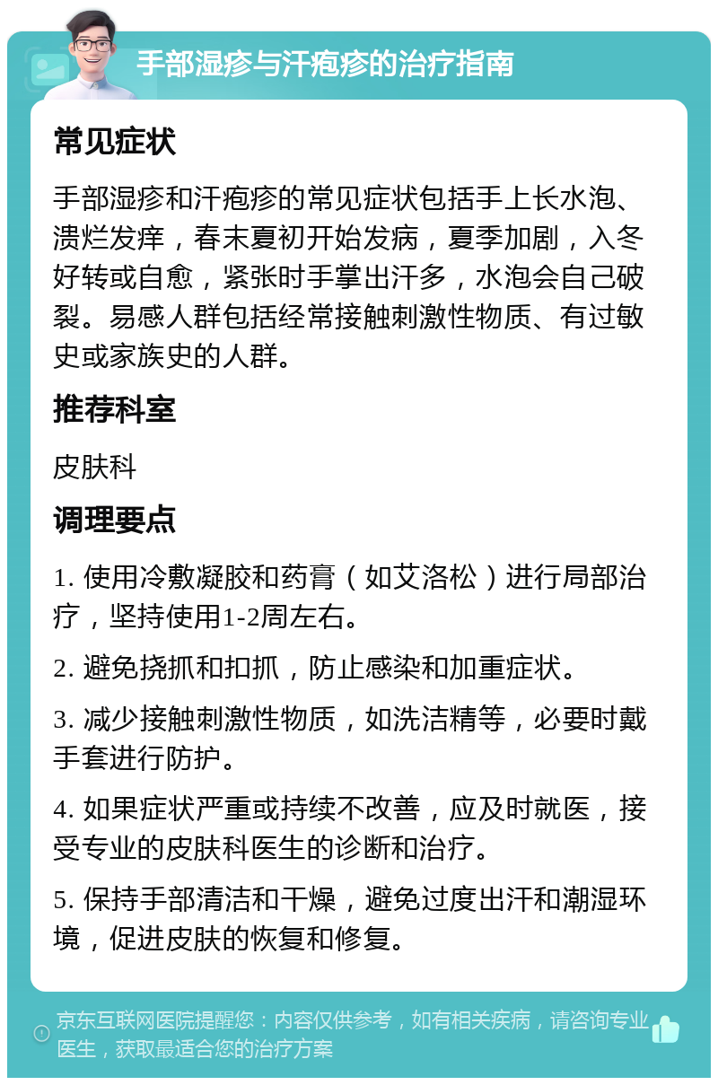 手部湿疹与汗疱疹的治疗指南 常见症状 手部湿疹和汗疱疹的常见症状包括手上长水泡、溃烂发痒，春末夏初开始发病，夏季加剧，入冬好转或自愈，紧张时手掌出汗多，水泡会自己破裂。易感人群包括经常接触刺激性物质、有过敏史或家族史的人群。 推荐科室 皮肤科 调理要点 1. 使用冷敷凝胶和药膏（如艾洛松）进行局部治疗，坚持使用1-2周左右。 2. 避免挠抓和扣抓，防止感染和加重症状。 3. 减少接触刺激性物质，如洗洁精等，必要时戴手套进行防护。 4. 如果症状严重或持续不改善，应及时就医，接受专业的皮肤科医生的诊断和治疗。 5. 保持手部清洁和干燥，避免过度出汗和潮湿环境，促进皮肤的恢复和修复。