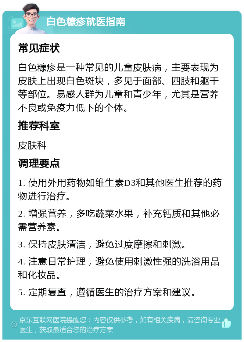 白色糠疹就医指南 常见症状 白色糠疹是一种常见的儿童皮肤病，主要表现为皮肤上出现白色斑块，多见于面部、四肢和躯干等部位。易感人群为儿童和青少年，尤其是营养不良或免疫力低下的个体。 推荐科室 皮肤科 调理要点 1. 使用外用药物如维生素D3和其他医生推荐的药物进行治疗。 2. 增强营养，多吃蔬菜水果，补充钙质和其他必需营养素。 3. 保持皮肤清洁，避免过度摩擦和刺激。 4. 注意日常护理，避免使用刺激性强的洗浴用品和化妆品。 5. 定期复查，遵循医生的治疗方案和建议。