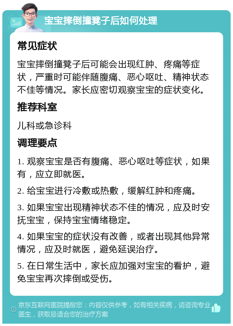 宝宝摔倒撞凳子后如何处理 常见症状 宝宝摔倒撞凳子后可能会出现红肿、疼痛等症状，严重时可能伴随腹痛、恶心呕吐、精神状态不佳等情况。家长应密切观察宝宝的症状变化。 推荐科室 儿科或急诊科 调理要点 1. 观察宝宝是否有腹痛、恶心呕吐等症状，如果有，应立即就医。 2. 给宝宝进行冷敷或热敷，缓解红肿和疼痛。 3. 如果宝宝出现精神状态不佳的情况，应及时安抚宝宝，保持宝宝情绪稳定。 4. 如果宝宝的症状没有改善，或者出现其他异常情况，应及时就医，避免延误治疗。 5. 在日常生活中，家长应加强对宝宝的看护，避免宝宝再次摔倒或受伤。