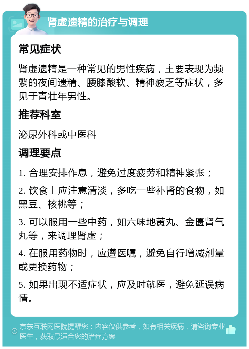 肾虚遗精的治疗与调理 常见症状 肾虚遗精是一种常见的男性疾病，主要表现为频繁的夜间遗精、腰膝酸软、精神疲乏等症状，多见于青壮年男性。 推荐科室 泌尿外科或中医科 调理要点 1. 合理安排作息，避免过度疲劳和精神紧张； 2. 饮食上应注意清淡，多吃一些补肾的食物，如黑豆、核桃等； 3. 可以服用一些中药，如六味地黄丸、金匮肾气丸等，来调理肾虚； 4. 在服用药物时，应遵医嘱，避免自行增减剂量或更换药物； 5. 如果出现不适症状，应及时就医，避免延误病情。