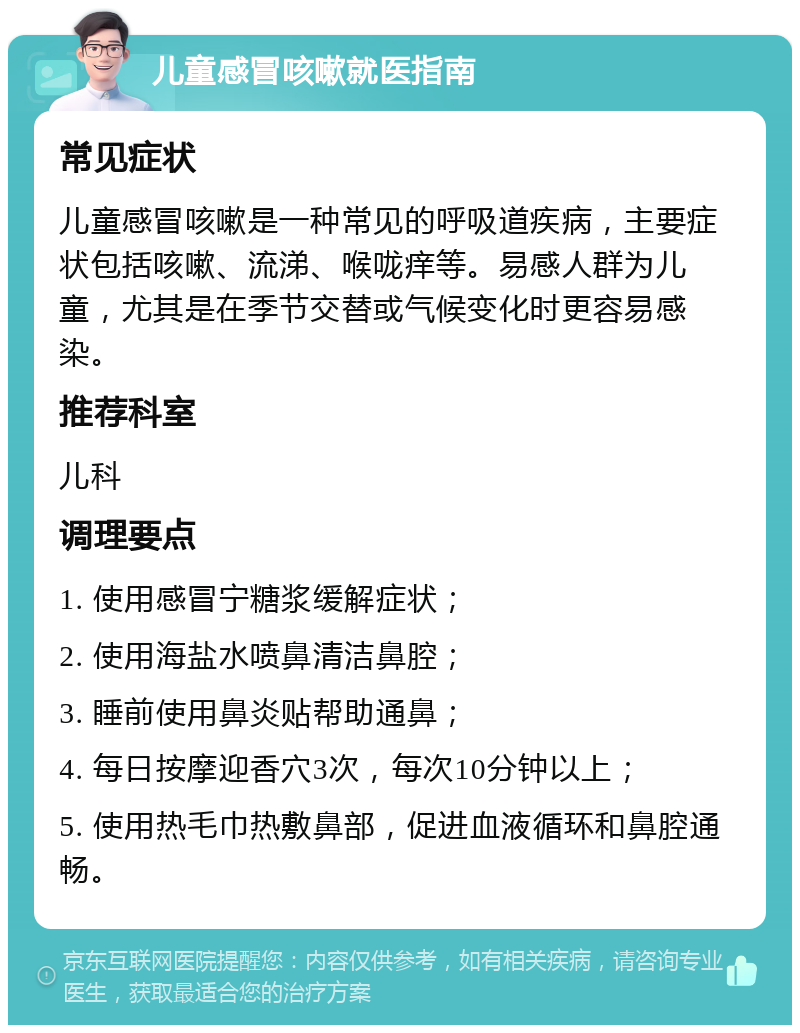 儿童感冒咳嗽就医指南 常见症状 儿童感冒咳嗽是一种常见的呼吸道疾病，主要症状包括咳嗽、流涕、喉咙痒等。易感人群为儿童，尤其是在季节交替或气候变化时更容易感染。 推荐科室 儿科 调理要点 1. 使用感冒宁糖浆缓解症状； 2. 使用海盐水喷鼻清洁鼻腔； 3. 睡前使用鼻炎贴帮助通鼻； 4. 每日按摩迎香穴3次，每次10分钟以上； 5. 使用热毛巾热敷鼻部，促进血液循环和鼻腔通畅。