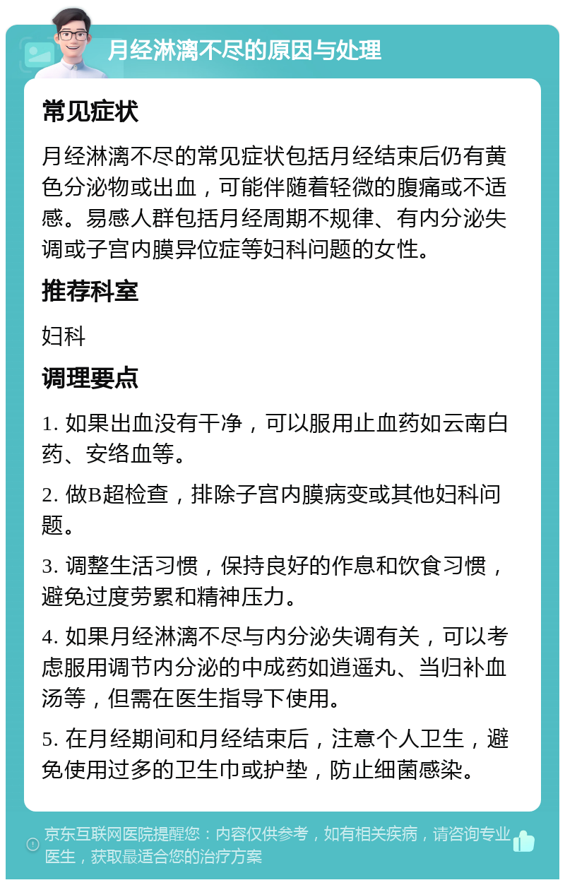 月经淋漓不尽的原因与处理 常见症状 月经淋漓不尽的常见症状包括月经结束后仍有黄色分泌物或出血，可能伴随着轻微的腹痛或不适感。易感人群包括月经周期不规律、有内分泌失调或子宫内膜异位症等妇科问题的女性。 推荐科室 妇科 调理要点 1. 如果出血没有干净，可以服用止血药如云南白药、安络血等。 2. 做B超检查，排除子宫内膜病变或其他妇科问题。 3. 调整生活习惯，保持良好的作息和饮食习惯，避免过度劳累和精神压力。 4. 如果月经淋漓不尽与内分泌失调有关，可以考虑服用调节内分泌的中成药如逍遥丸、当归补血汤等，但需在医生指导下使用。 5. 在月经期间和月经结束后，注意个人卫生，避免使用过多的卫生巾或护垫，防止细菌感染。