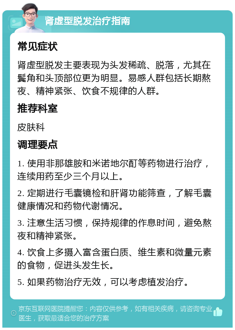 肾虚型脱发治疗指南 常见症状 肾虚型脱发主要表现为头发稀疏、脱落，尤其在鬓角和头顶部位更为明显。易感人群包括长期熬夜、精神紧张、饮食不规律的人群。 推荐科室 皮肤科 调理要点 1. 使用非那雄胺和米诺地尔酊等药物进行治疗，连续用药至少三个月以上。 2. 定期进行毛囊镜检和肝肾功能筛查，了解毛囊健康情况和药物代谢情况。 3. 注意生活习惯，保持规律的作息时间，避免熬夜和精神紧张。 4. 饮食上多摄入富含蛋白质、维生素和微量元素的食物，促进头发生长。 5. 如果药物治疗无效，可以考虑植发治疗。