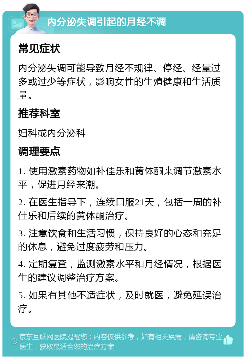 内分泌失调引起的月经不调 常见症状 内分泌失调可能导致月经不规律、停经、经量过多或过少等症状，影响女性的生殖健康和生活质量。 推荐科室 妇科或内分泌科 调理要点 1. 使用激素药物如补佳乐和黄体酮来调节激素水平，促进月经来潮。 2. 在医生指导下，连续口服21天，包括一周的补佳乐和后续的黄体酮治疗。 3. 注意饮食和生活习惯，保持良好的心态和充足的休息，避免过度疲劳和压力。 4. 定期复查，监测激素水平和月经情况，根据医生的建议调整治疗方案。 5. 如果有其他不适症状，及时就医，避免延误治疗。