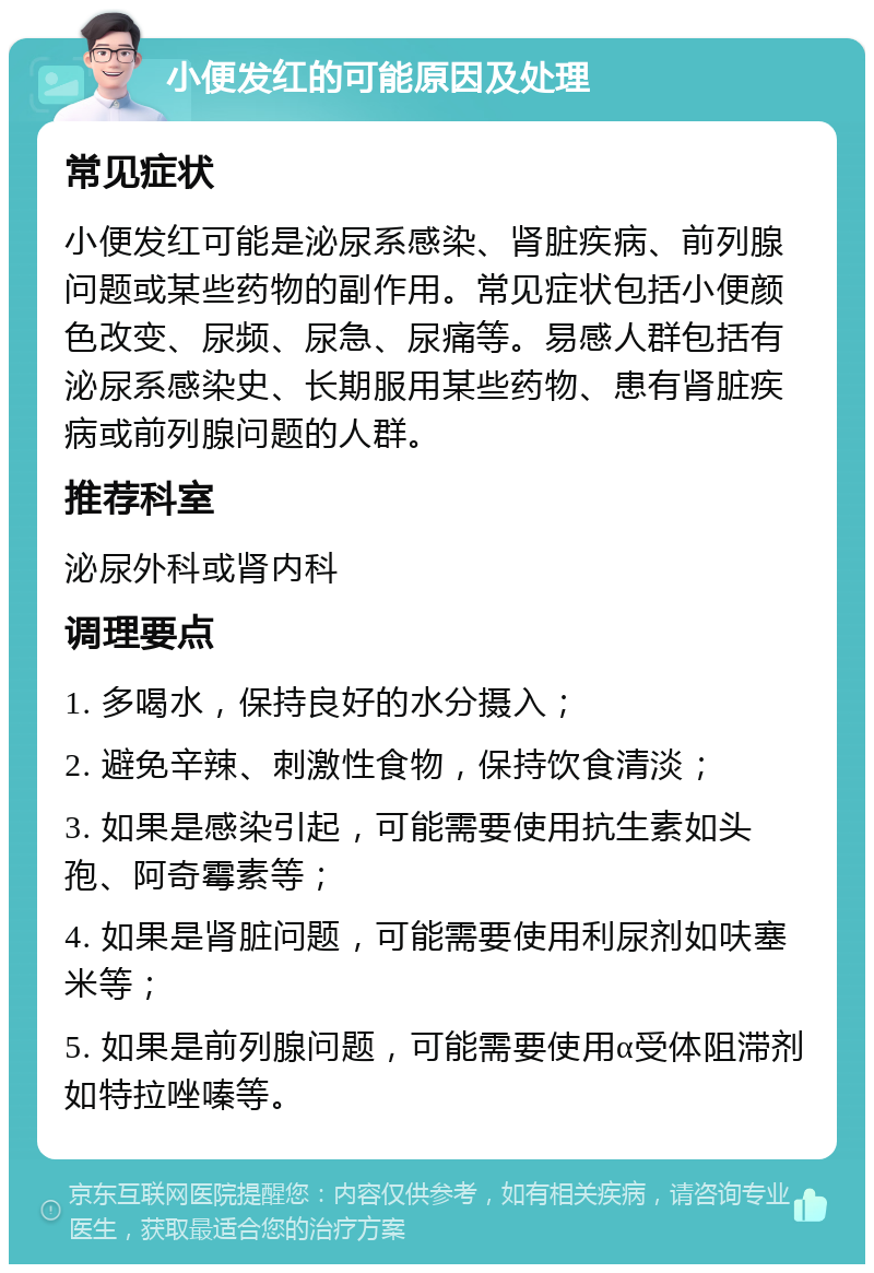 小便发红的可能原因及处理 常见症状 小便发红可能是泌尿系感染、肾脏疾病、前列腺问题或某些药物的副作用。常见症状包括小便颜色改变、尿频、尿急、尿痛等。易感人群包括有泌尿系感染史、长期服用某些药物、患有肾脏疾病或前列腺问题的人群。 推荐科室 泌尿外科或肾内科 调理要点 1. 多喝水，保持良好的水分摄入； 2. 避免辛辣、刺激性食物，保持饮食清淡； 3. 如果是感染引起，可能需要使用抗生素如头孢、阿奇霉素等； 4. 如果是肾脏问题，可能需要使用利尿剂如呋塞米等； 5. 如果是前列腺问题，可能需要使用α受体阻滞剂如特拉唑嗪等。