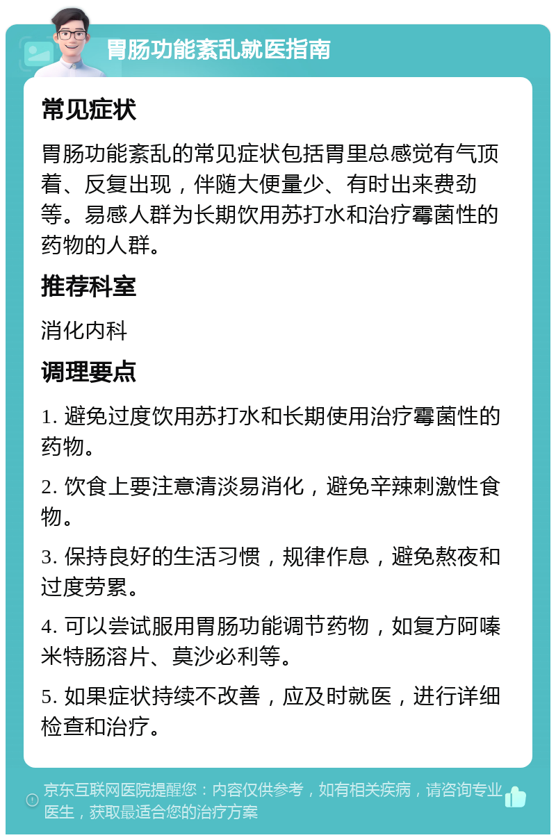 胃肠功能紊乱就医指南 常见症状 胃肠功能紊乱的常见症状包括胃里总感觉有气顶着、反复出现，伴随大便量少、有时出来费劲等。易感人群为长期饮用苏打水和治疗霉菌性的药物的人群。 推荐科室 消化内科 调理要点 1. 避免过度饮用苏打水和长期使用治疗霉菌性的药物。 2. 饮食上要注意清淡易消化，避免辛辣刺激性食物。 3. 保持良好的生活习惯，规律作息，避免熬夜和过度劳累。 4. 可以尝试服用胃肠功能调节药物，如复方阿嗪米特肠溶片、莫沙必利等。 5. 如果症状持续不改善，应及时就医，进行详细检查和治疗。