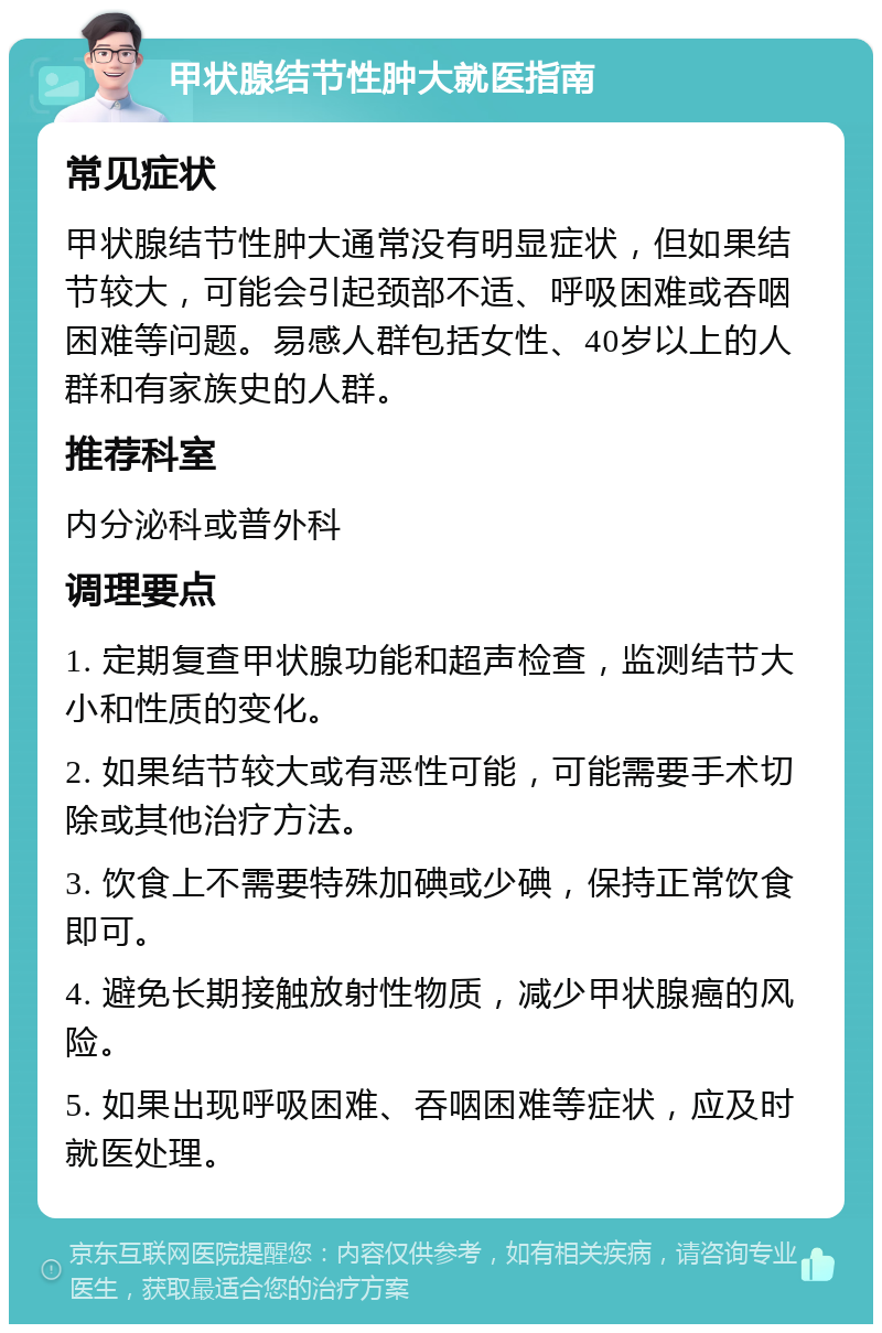 甲状腺结节性肿大就医指南 常见症状 甲状腺结节性肿大通常没有明显症状，但如果结节较大，可能会引起颈部不适、呼吸困难或吞咽困难等问题。易感人群包括女性、40岁以上的人群和有家族史的人群。 推荐科室 内分泌科或普外科 调理要点 1. 定期复查甲状腺功能和超声检查，监测结节大小和性质的变化。 2. 如果结节较大或有恶性可能，可能需要手术切除或其他治疗方法。 3. 饮食上不需要特殊加碘或少碘，保持正常饮食即可。 4. 避免长期接触放射性物质，减少甲状腺癌的风险。 5. 如果出现呼吸困难、吞咽困难等症状，应及时就医处理。