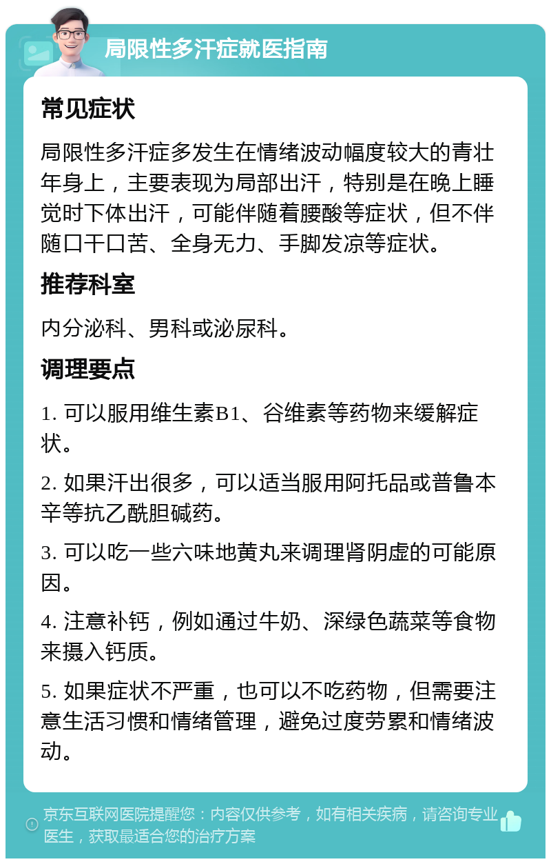 局限性多汗症就医指南 常见症状 局限性多汗症多发生在情绪波动幅度较大的青壮年身上，主要表现为局部出汗，特别是在晚上睡觉时下体出汗，可能伴随着腰酸等症状，但不伴随口干口苦、全身无力、手脚发凉等症状。 推荐科室 内分泌科、男科或泌尿科。 调理要点 1. 可以服用维生素B1、谷维素等药物来缓解症状。 2. 如果汗出很多，可以适当服用阿托品或普鲁本辛等抗乙酰胆碱药。 3. 可以吃一些六味地黄丸来调理肾阴虚的可能原因。 4. 注意补钙，例如通过牛奶、深绿色蔬菜等食物来摄入钙质。 5. 如果症状不严重，也可以不吃药物，但需要注意生活习惯和情绪管理，避免过度劳累和情绪波动。