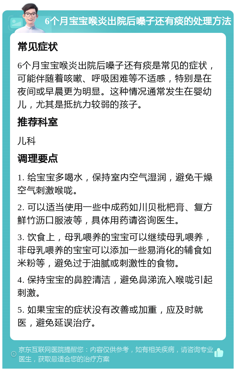 6个月宝宝喉炎出院后嗓子还有痰的处理方法 常见症状 6个月宝宝喉炎出院后嗓子还有痰是常见的症状，可能伴随着咳嗽、呼吸困难等不适感，特别是在夜间或早晨更为明显。这种情况通常发生在婴幼儿，尤其是抵抗力较弱的孩子。 推荐科室 儿科 调理要点 1. 给宝宝多喝水，保持室内空气湿润，避免干燥空气刺激喉咙。 2. 可以适当使用一些中成药如川贝枇杷膏、复方鲜竹沥口服液等，具体用药请咨询医生。 3. 饮食上，母乳喂养的宝宝可以继续母乳喂养，非母乳喂养的宝宝可以添加一些易消化的辅食如米粉等，避免过于油腻或刺激性的食物。 4. 保持宝宝的鼻腔清洁，避免鼻涕流入喉咙引起刺激。 5. 如果宝宝的症状没有改善或加重，应及时就医，避免延误治疗。