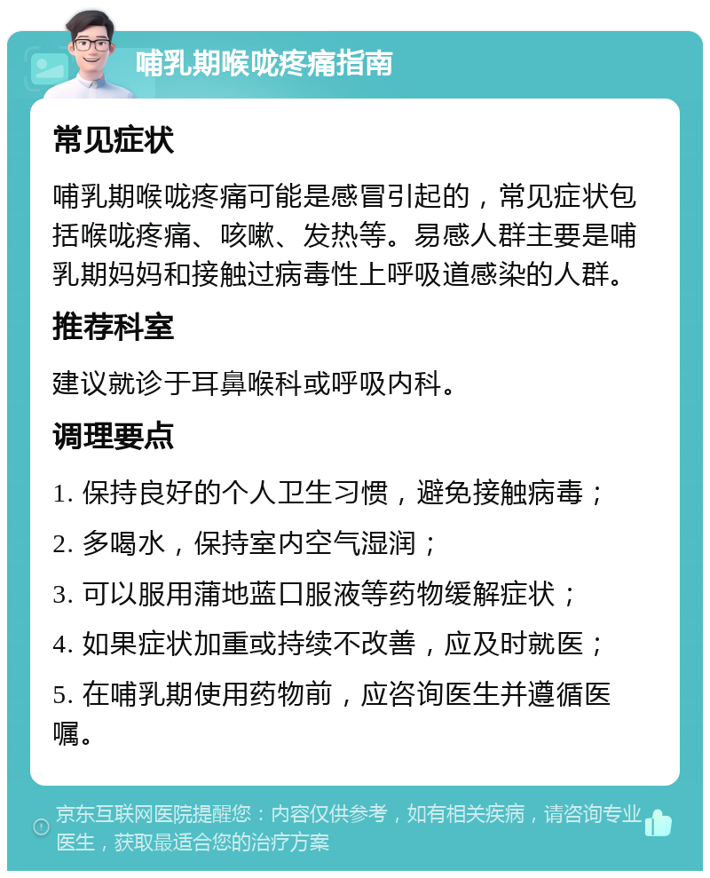 哺乳期喉咙疼痛指南 常见症状 哺乳期喉咙疼痛可能是感冒引起的，常见症状包括喉咙疼痛、咳嗽、发热等。易感人群主要是哺乳期妈妈和接触过病毒性上呼吸道感染的人群。 推荐科室 建议就诊于耳鼻喉科或呼吸内科。 调理要点 1. 保持良好的个人卫生习惯，避免接触病毒； 2. 多喝水，保持室内空气湿润； 3. 可以服用蒲地蓝口服液等药物缓解症状； 4. 如果症状加重或持续不改善，应及时就医； 5. 在哺乳期使用药物前，应咨询医生并遵循医嘱。