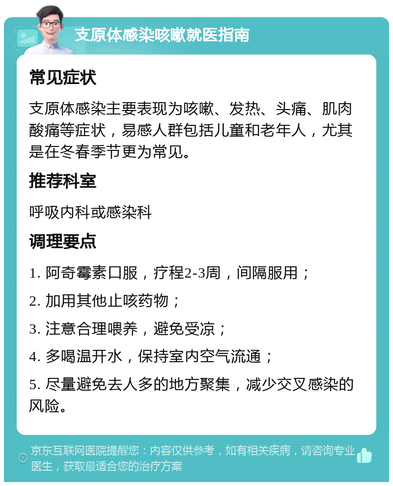 支原体感染咳嗽就医指南 常见症状 支原体感染主要表现为咳嗽、发热、头痛、肌肉酸痛等症状，易感人群包括儿童和老年人，尤其是在冬春季节更为常见。 推荐科室 呼吸内科或感染科 调理要点 1. 阿奇霉素口服，疗程2-3周，间隔服用； 2. 加用其他止咳药物； 3. 注意合理喂养，避免受凉； 4. 多喝温开水，保持室内空气流通； 5. 尽量避免去人多的地方聚集，减少交叉感染的风险。