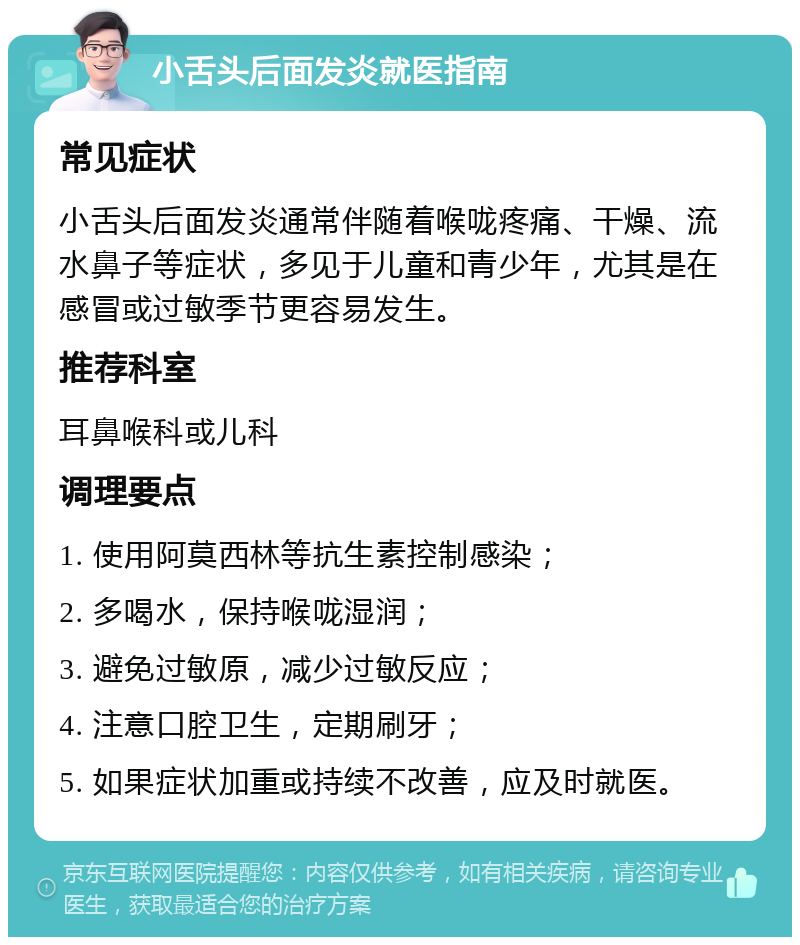 小舌头后面发炎就医指南 常见症状 小舌头后面发炎通常伴随着喉咙疼痛、干燥、流水鼻子等症状，多见于儿童和青少年，尤其是在感冒或过敏季节更容易发生。 推荐科室 耳鼻喉科或儿科 调理要点 1. 使用阿莫西林等抗生素控制感染； 2. 多喝水，保持喉咙湿润； 3. 避免过敏原，减少过敏反应； 4. 注意口腔卫生，定期刷牙； 5. 如果症状加重或持续不改善，应及时就医。