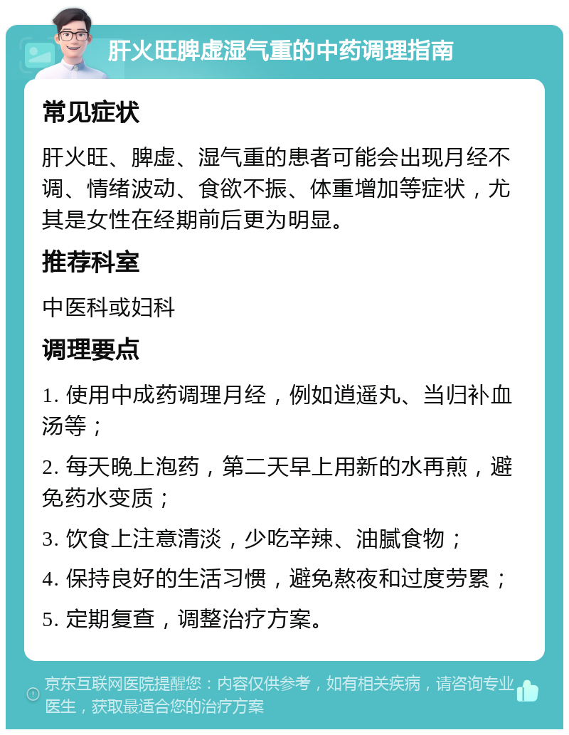 肝火旺脾虚湿气重的中药调理指南 常见症状 肝火旺、脾虚、湿气重的患者可能会出现月经不调、情绪波动、食欲不振、体重增加等症状，尤其是女性在经期前后更为明显。 推荐科室 中医科或妇科 调理要点 1. 使用中成药调理月经，例如逍遥丸、当归补血汤等； 2. 每天晚上泡药，第二天早上用新的水再煎，避免药水变质； 3. 饮食上注意清淡，少吃辛辣、油腻食物； 4. 保持良好的生活习惯，避免熬夜和过度劳累； 5. 定期复查，调整治疗方案。